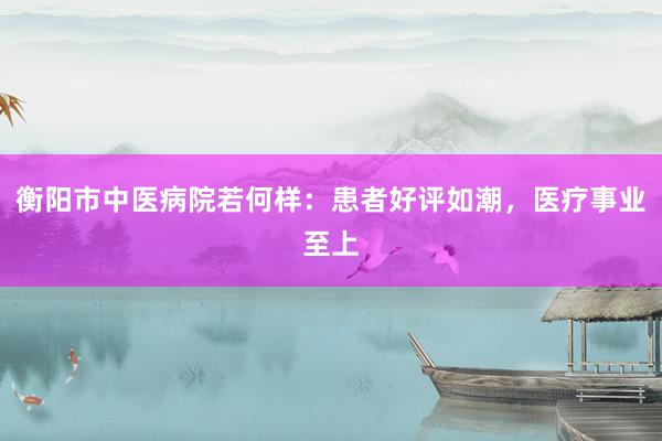 衡阳市中医病院若何样：患者好评如潮，医疗事业至上