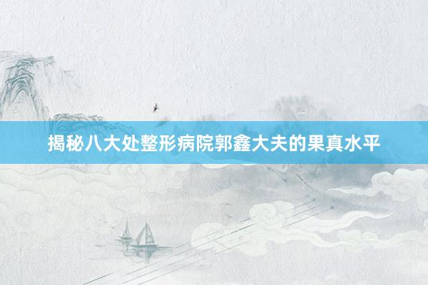 揭秘八大处整形病院郭鑫大夫的果真水平