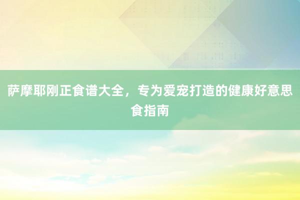 萨摩耶刚正食谱大全，专为爱宠打造的健康好意思食指南