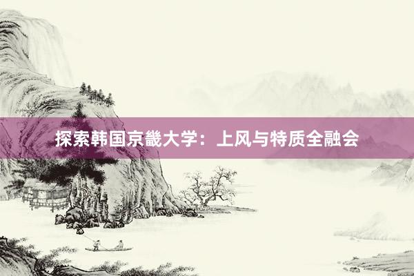 探索韩国京畿大学：上风与特质全融会